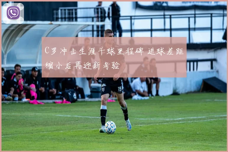 C罗冲击生涯千球里程碑 进球差距缩小后再迎新考验