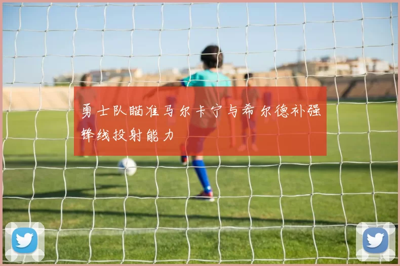 勇士队瞄准马尔卡宁与希尔德补强锋线投射能力