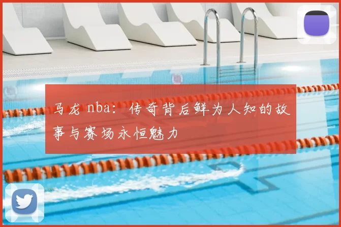 马龙 nba：传奇背后鲜为人知的故事与赛场永恒魅力