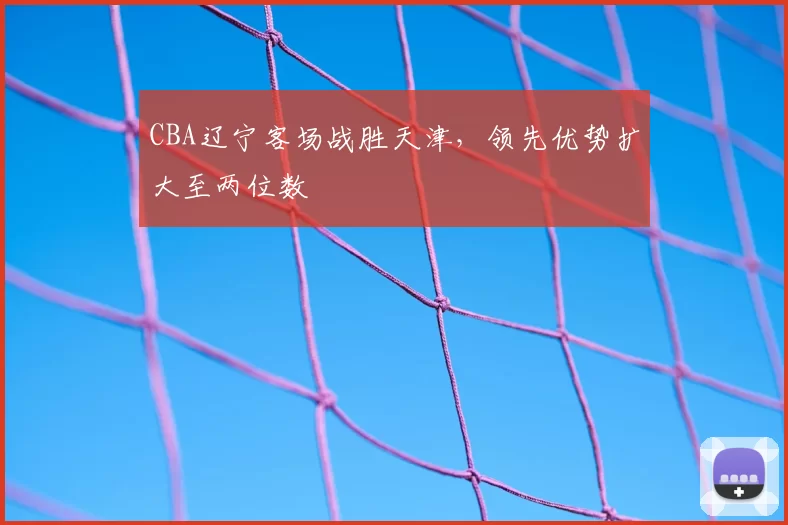 CBA辽宁客场战胜天津，领先优势扩大至两位数