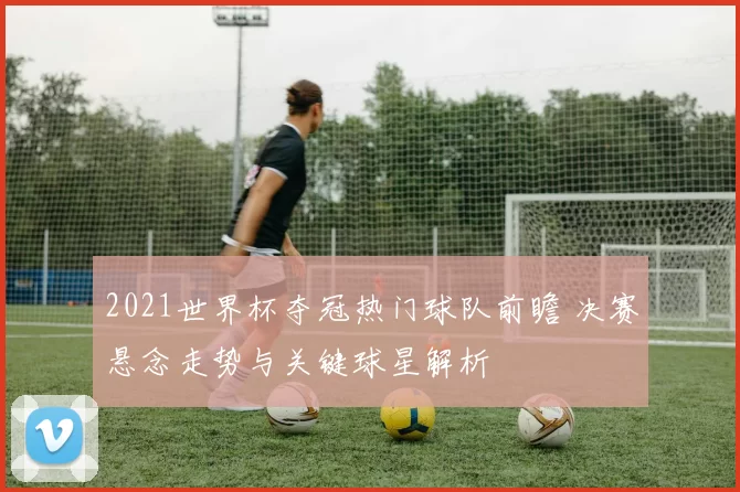 2021世界杯夺冠热门球队前瞻 决赛悬念走势与关键球星解析