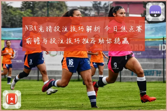 NBA竞猜投注技巧解析 今日焦点赛前瞻与投注技巧推荐助你稳赢