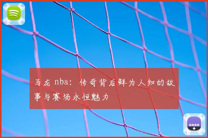 马龙 nba：传奇背后鲜为人知的故事与赛场永恒魅力