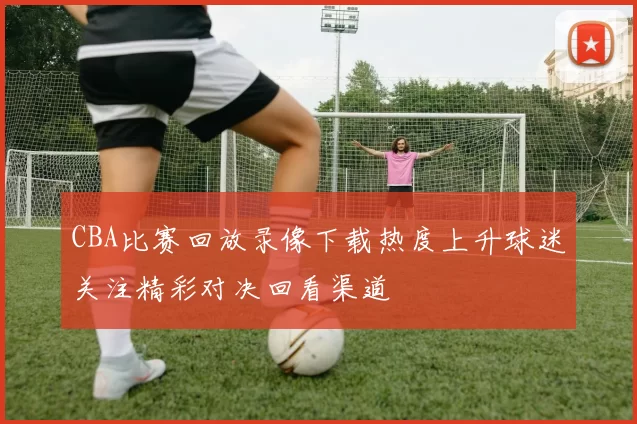 CBA比赛回放录像下载热度上升球迷关注精彩对决回看渠道