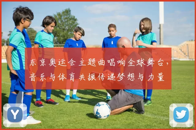 东京奥运会主题曲唱响全球舞台，音乐与体育共振传递梦想与力量