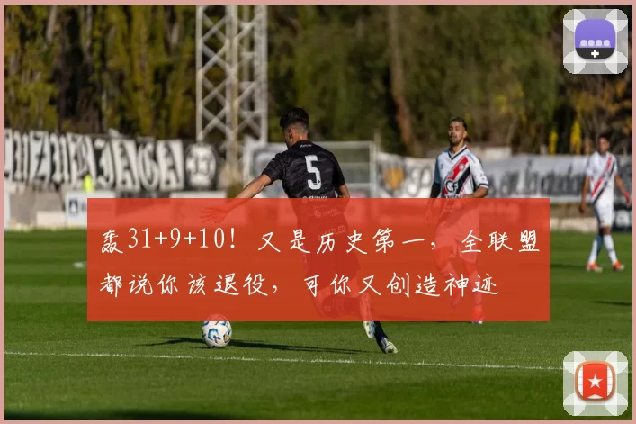 轰31+9+10！又是历史第一，全联盟都说你该退役，可你又创造神迹