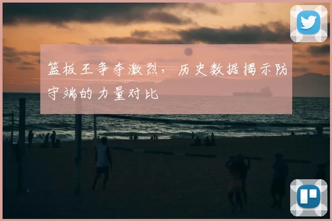 篮板王争夺激烈，历史数据揭示防守端的力量对比