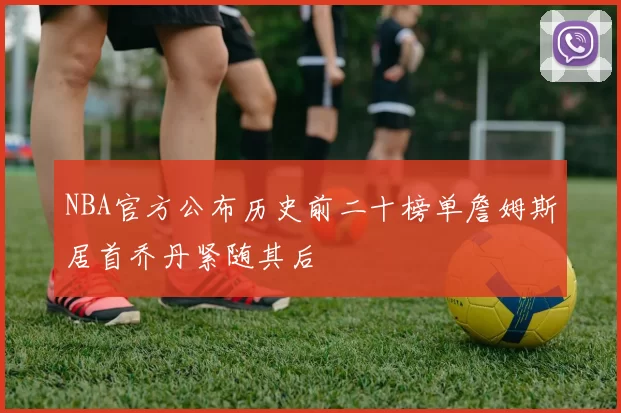 NBA官方公布历史前二十榜单詹姆斯居首乔丹紧随其后