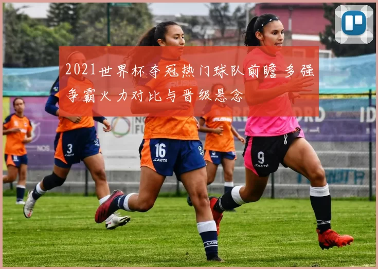 2021世界杯夺冠热门球队前瞻 多强争霸火力对比与晋级悬念