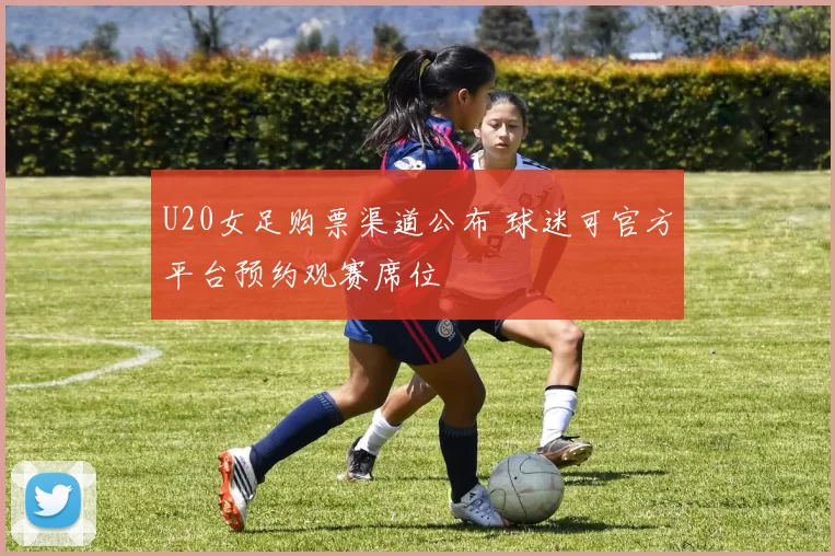 U20女足购票渠道公布 球迷可官方平台预约观赛席位