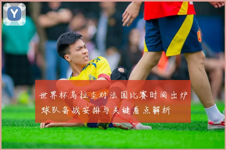 世界杯乌拉圭对法国比赛时间出炉 球队备战安排与关键看点解析