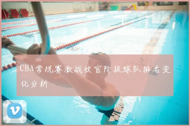 CBA常规赛激战收官阶段球队排名变化分析