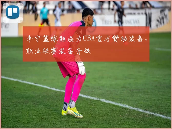 李宁篮球鞋成为CBA官方赞助装备，职业联赛装备升级