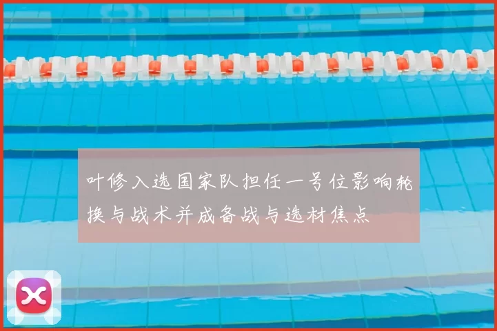 叶修入选国家队担任一号位影响轮换与战术并成备战与选材焦点