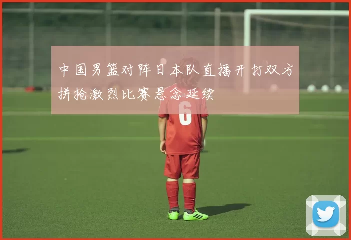 中国男篮对阵日本队直播开打双方拼抢激烈比赛悬念延续