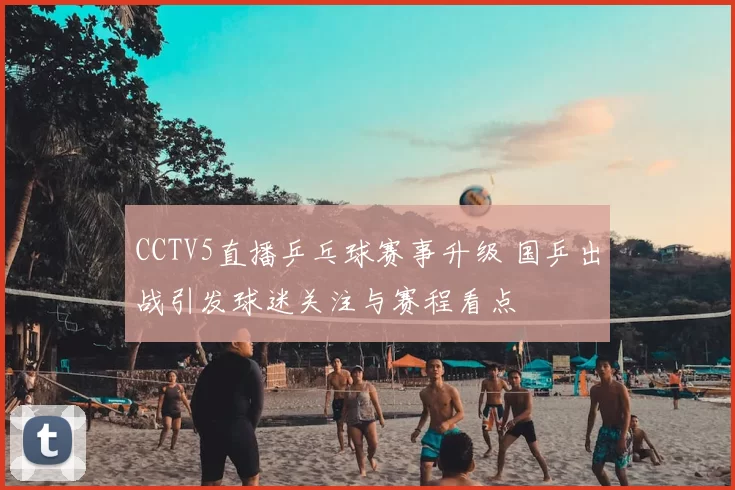 CCTV5直播乒乓球赛事升级 国乒出战引发球迷关注与赛程看点