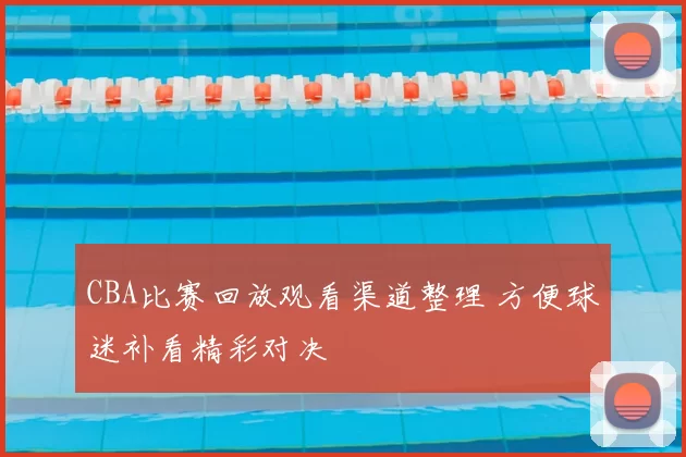 CBA比赛回放观看渠道整理 方便球迷补看精彩对决