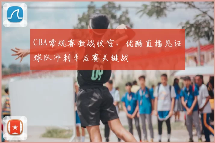 CBA常规赛激战收官，优酷直播见证球队冲刺季后赛关键战