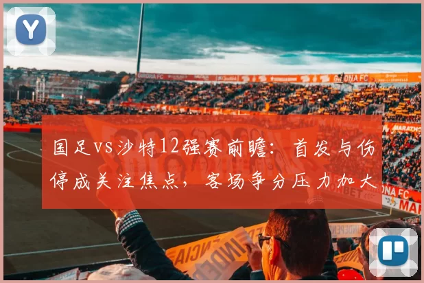 国足vs沙特12强赛前瞻：首发与伤停成关注焦点，客场争分压力加大