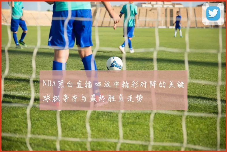 NBA黑白直播回放中精彩对阵的关键球权争夺与最终胜负走势