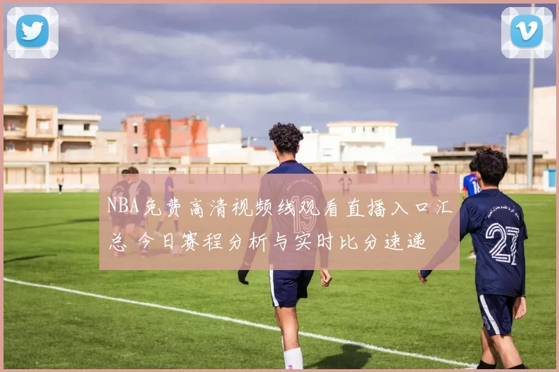 NBA免费高清视频线观看直播入口汇总 今日赛程分析与实时比分速递